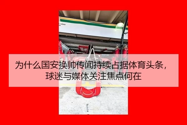 为什么国安换帅传闻持续占据体育头条，球迷与媒体关注焦点何在 | okooo
